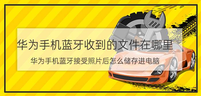 华为手机蓝牙收到的文件在哪里 华为手机蓝牙接受照片后怎么储存进电脑？